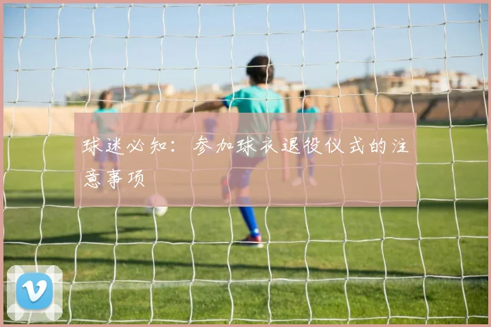 球迷必知：参加球衣退役仪式的注意事项