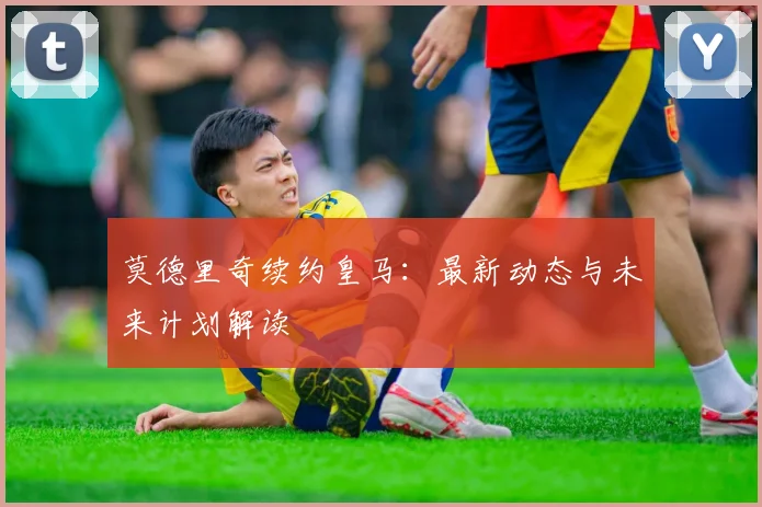 莫德里奇续约皇马：最新动态与未来计划解读