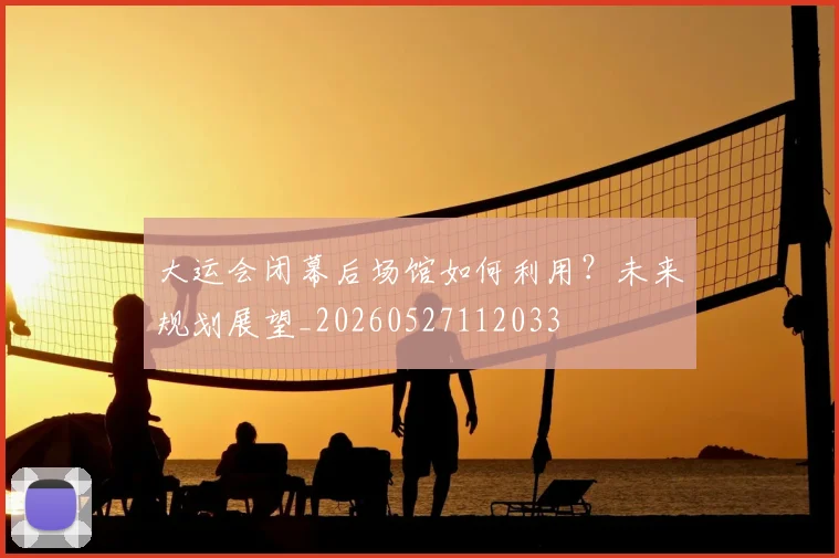 大运会闭幕后场馆如何利用？未来规划展望_20260527112033