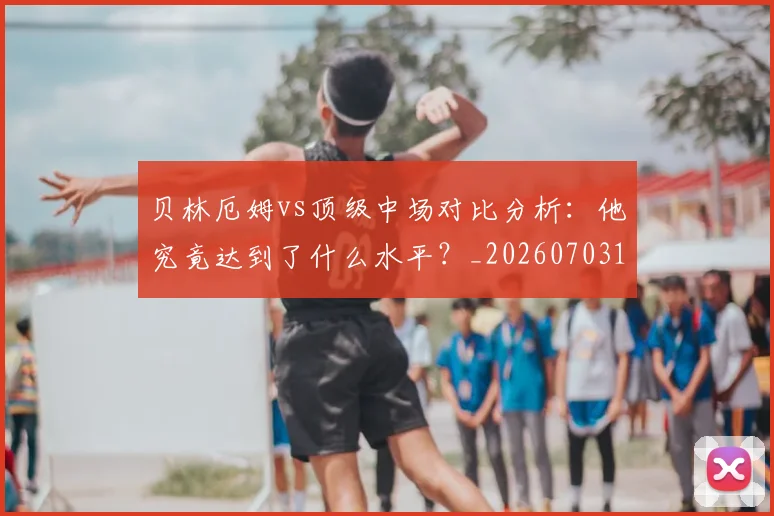 贝林厄姆vs顶级中场对比分析：他究竟达到了什么水平？_20260703181949