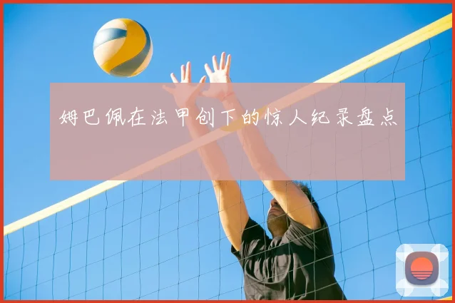 姆巴佩在法甲创下的惊人纪录盘点