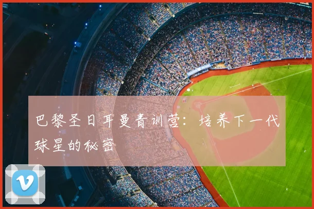 巴黎圣日耳曼青训营：培养下一代球星的秘密