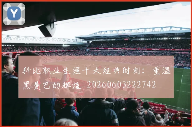 科比职业生涯十大经典时刻：重温黑曼巴的辉煌_20260603222742