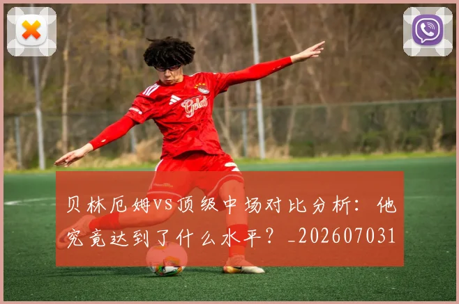 贝林厄姆vs顶级中场对比分析：他究竟达到了什么水平？_20260703181949