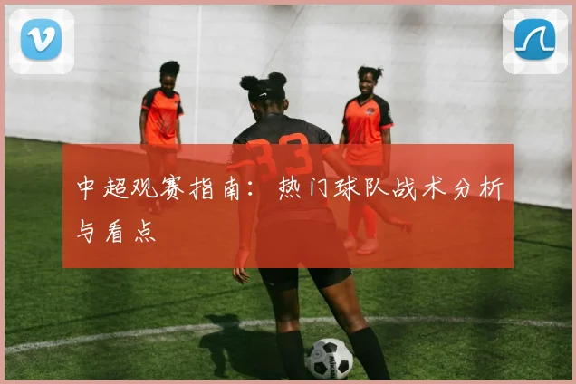 中超观赛指南:热门球队战术分析与看点