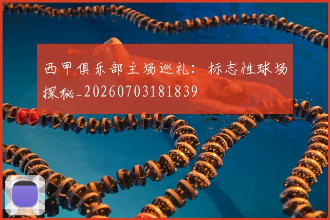 西甲俱乐部主场巡礼：标志性球场探秘_20260703181839