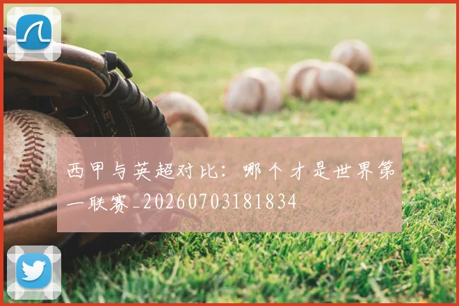 西甲与英超对比:哪个才是世界第一联赛_20260703181834