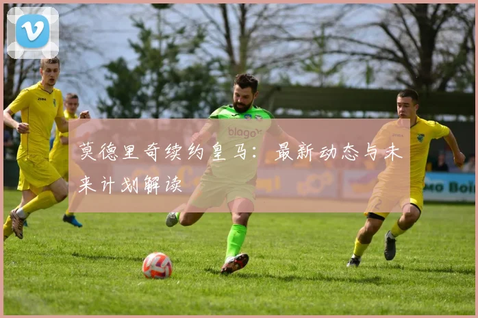 莫德里奇续约皇马:最新动态与未来计划解读