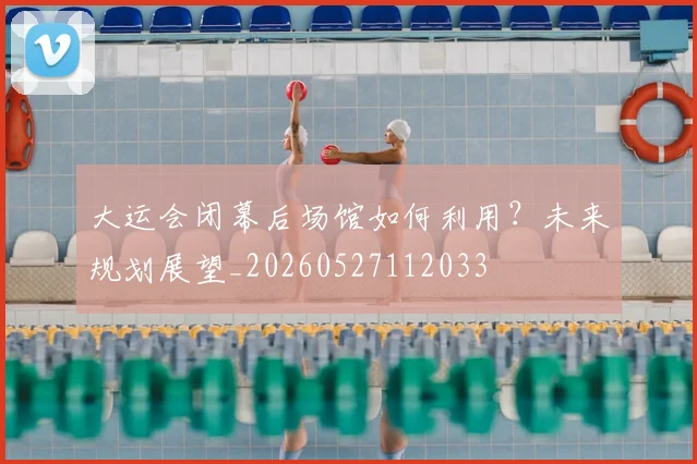 大运会闭幕后场馆如何利用？未来规划展望_20260527112033