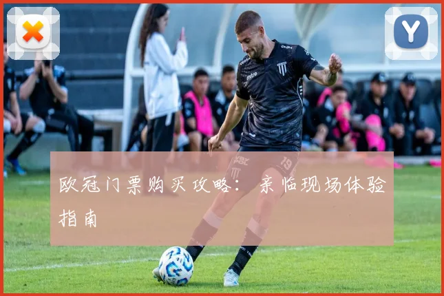 欧冠门票购买攻略：亲临现场体验指南